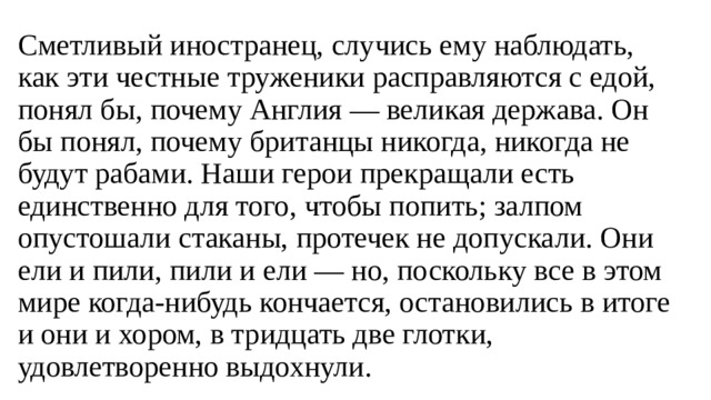 Сметливый иностранец, случись ему наблюдать, как эти честные труженики расправляются с едой, понял бы, почему Англия — великая держава. Он бы понял, почему британцы никогда, никогда не будут рабами. Наши герои прекращали есть единственно для того, чтобы попить; залпом опустошали стаканы, протечек не допускали. Они ели и пили, пили и ели — но, поскольку все в этом мире когда-нибудь кончается, остановились в итоге и они и хором, в тридцать две глотки, удовлетворенно выдохнули. 