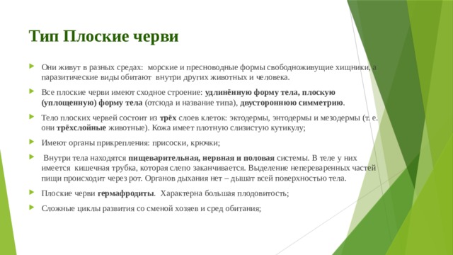 Тип Плоские черви Они живут в разных средах: морские и пресноводные формы свободноживущие хищники, а паразитические виды обитают внутри других животных и человека. Все плоские черви имеют сходное строение:  удлинённую форму тела, плоскую (уплощенную) форму тела (отсюда и название типа),  двустороннюю симметрию . Тело плоских червей состоит из  трёх  слоев клеток: эктодермы, энтодермы и мезодермы (т. е. они  трёхслойные  животные). Кожа имеет плотную слизистую кутикулу; Имеют органы прикрепления: присоски, крючки;   Внутри тела находятся  пищеварительная, нервная и половая  системы. В теле у них имеется кишечная трубка, которая слепо заканчивается. Выделение непереваренных частей пищи происходит через рот. Органов дыхания нет – дышат всей поверхностью тела.  Плоские черви  гермафродиты . Характерна большая плодовитость; Сложные циклы развития со сменой хозяев и сред обитания; 