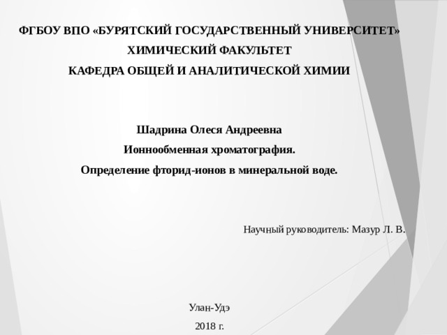ФГБОУ ВПО «БУРЯТСКИЙ ГОСУДАРСТВЕННЫЙ УНИВЕРСИТЕТ» ХИМИЧЕСКИЙ ФАКУЛЬТЕТ КАФЕДРА ОБЩЕЙ И АНАЛИТИЧЕСКОЙ ХИМИИ Шадрина Олеся Андреевна Ионнообменная хроматография. Определение фторид-ионов в минеральной воде. Научный руководитель: Мазур Л. В . Улан-Удэ 2018 г. 