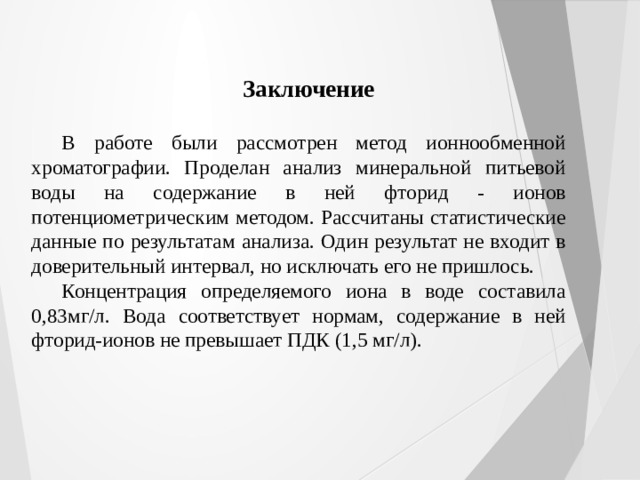 Заключение В работе были рассмотрен метод ионнообменной хроматографии. Проделан анализ минеральной питьевой воды на содержание в ней фторид - ионов потенциометрическим методом. Рассчитаны статистические данные по результатам анализа. Один результат не входит в доверительный интервал, но исключать его не пришлось. Концентрация определяемого иона в воде составила 0,83мг/л. Вода соответствует нормам, содержание в ней фторид-ионов не превышает ПДК (1,5 мг/л). 
