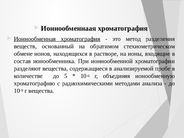 Ионнообменнаая хроматография Ионнообменная хроматография - это метод разделения веществ, основанный на обратимом стехиометрическом обмене ионов, находящихся в растворе, на ионы, входящие в состав ионообменника. При ионнообменной хроматографии разделяют вещества, содержащиеся в анализируемой пробе в количестве до 5 * 10 -6 г, объединяя ионообменную хроматографию с радиохимическими методами анализа - до 10 -9 г вещества. 