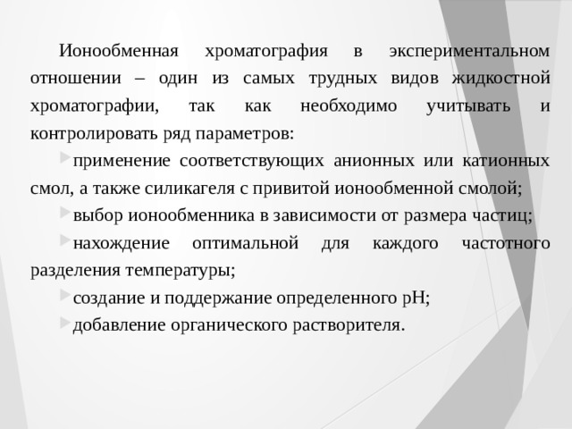 Ионообменная хроматография в экспериментальном отношении – один из самых трудных видов жидкостной хроматографии, так как необходимо учитывать и контролировать ряд параметров: применение соответствующих анионных или катионных смол, а также силикагеля с привитой ионообменной смолой; выбор ионообменника в зависимости от размера частиц; нахождение оптимальной для каждого частотного разделения температуры; создание и поддержание определенного pH; добавление органического растворителя. 