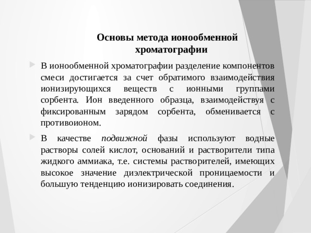 Основы метода ионообменной хроматографии В ионообменной хроматографии разделение компонентов смеси достигается за счет обратимого взаимодействия ионизирующихся веществ с ионными группами сорбента. Ион введенного образца, взаимодействуя с фиксированным зарядом сорбента, обменивается с противоионом. В качестве подвижной фазы используют водные растворы солей кислот, оснований и растворители типа жидкого аммиака, т.е. системы растворителей, имеющих высокое значение диэлектрической проницаемости и большую тенденцию ионизировать соединения. 