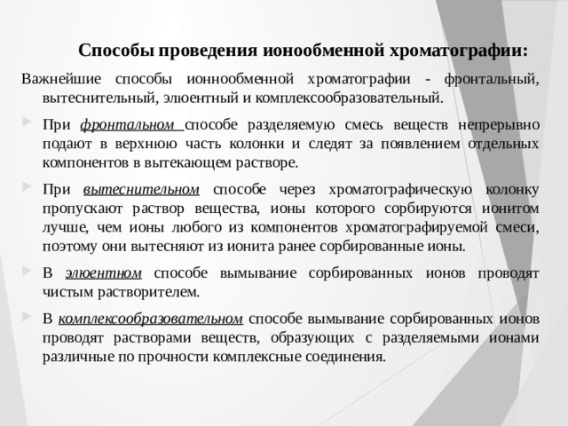 Способы проведения ионообменной хроматографии: Важнейшие способы ионнообменной хроматографии - фронтальный, вытеснительный, элюентный и комплексообразовательный. При фронтальном способе разделяемую смесь веществ непрерывно подают в верхнюю часть колонки и следят за появлением отдельных компонентов в вытекающем растворе. При вытеснительном способе через хроматографическую колонку пропускают раствор вещества, ионы которого сорбируются ионитом лучше, чем ионы любого из компонентов хроматографируемой смеси, поэтому они вытесняют из ионита ранее сорбированные ионы. В элюентном способе вымывание сорбированных ионов проводят чистым растворителем. В комплексообразовательном  способе вымывание сорбированных ионов проводят растворами веществ, образующих с разделяемыми ионами различные по прочности комплексные соединения. 