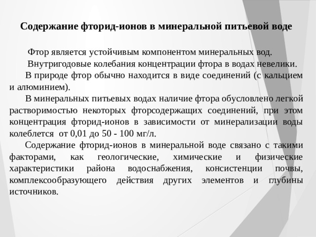 Содержание фторид-ионов в минеральной питьевой воде  Фтор является устойчивым компонентом минеральных вод.  Внутригодовые колебания концентрации фтора в водах невелики. В природе фтор обычно находится в виде соединений (с кальцием и алюминием). В минеральных питьевых водах наличие фтора обусловлено легкой растворимостью некоторых фторсодержащих соединений, при этом концентрация фторид-ионов в зависимости от минерализации воды колеблется от 0,01 до 50 - 100 мг/л. Содержание фторид-ионов в минеральной воде связано с такими факторами, как геологические, химические и физические характеристики района водоснабжения, консистенции почвы, комплексообразующего действия других элементов и глубины источников. 