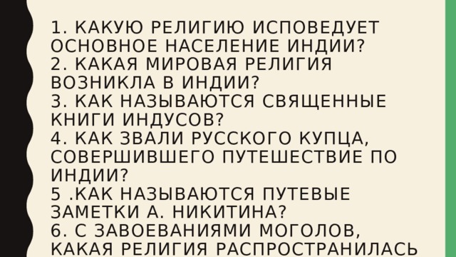 1. Какую религию исповедует основное население Индии?  2. Какая мировая религия возникла в Индии?  3. Как называются священные книги индусов?  4. Как звали русского купца, совершившего путешествие по Индии?  5 .Как называются путевые заметки А. Никитина?  6. С завоеваниями моголов, какая религия распространилась в Индии?   