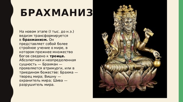 брахманизм На новом этапе (I тыс. до н.э.) ведизм трансформируется в  брахманизм.  Он представляет собой более стройное учение о мире, в котором прежнее множество богов сведено к  троице.  Абсолютная и неопределенная сущность — Брахман — проявляется втримурги, или в триедином божестве: Брахма — творец мира; Вишну — охранитель мира; Шива — разрушитель мира. 