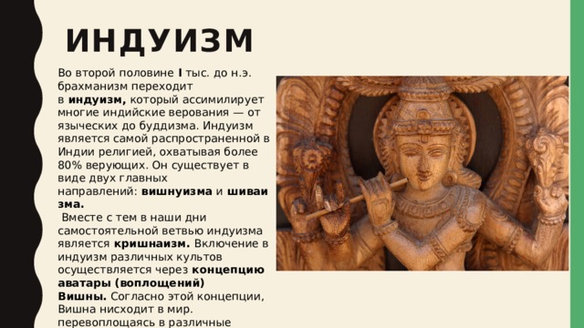 индуизм Во второй половине  I  тыс. до н.э. брахманизм переходит в  индуизм,  который ассимилирует многие индийские верования — от языческих до буддизма. Индуизм является самой распространенной в Индии религией, охватывая более 80% верующих. Он существует в виде двух главных направлений:  вишнуизма  и  шиваизма.   Вместе с тем в наши дни самостоятельной ветвью индуизма является  кришнаизм.  Включение в индуизм различных культов осуществляется через  концепцию аватары (воплощений) Вишны.  Согласно этой концепции, Вишна нисходит в мир. перевоплощаясь в различные образы. Таких аватар — десять, из которых главными являются седьмая, восьмая и девятая. В них Вишну принимает облики Рамы, Кришны и Будды. 