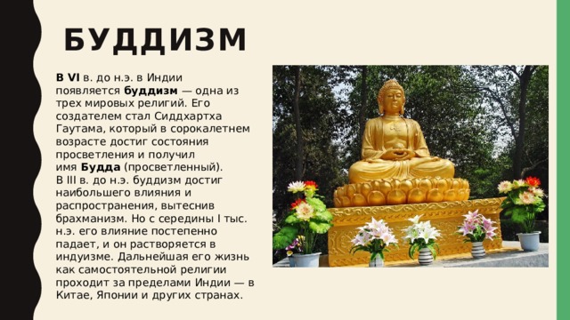 буддизм В VI  в. до н.э. в Индии появляется  буддизм  — одна из трех мировых религий. Его создателем стал Сиддхартха Гаутама, который в сорокалетнем возрасте достиг состояния просветления и получил имя  Будда  (просветленный). В III в. до н.э. буддизм достиг наибольшего влияния и распространения, вытеснив брахманизм. Но с середины I тыс. н.э. его влияние постепенно падает, и он растворяется в индуизме. Дальнейшая его жизнь как самостоятельной религии проходит за пределами Индии — в Китае, Японии и других странах. 
