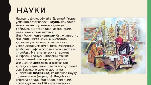 науки Наряду с философией в Древней Индии успешно развивалась  наука.  Наиболее значительных успехов индийцы добились в математике, астрономии, медицине и лингвистике. Индийским  математикам  было известно значение числа «пи», они создали десятичную систему исчисления с использованием нуля. Всем известные арабские цифры скорее всего изобрели индийцы. Математические термины «цифра», «синус», «корень» также имеют индийское происхождение. Индийские  астрономы  высказали догадку о вращении Земли вокруг своей оси. Высокого уровня достигла индийская  медицина,  создавшая науку о долголетии (аюрведу). Индийские хирурги делали 300 видов операций, используя около 120 хирургических инструментов.  Лингвистика  своим рождением обязана прежде всего индийским ученым. 
