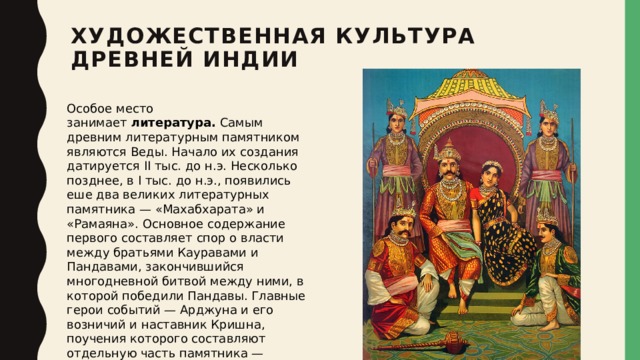 Художественная культура Древней Индии   Особое место занимает  литература.  Самым древним литературным памятником являются Веды. Начало их создания датируется II тыс. до н.э. Несколько позднее, в I тыс. до н.э., появились еше два великих литературных памятника — «Махабхарата» и «Рамаяна». Основное содержание первого составляет спор о власти между братьями Кауравами и Пандавами, закончившийся многодневной битвой между ними, в которой победили Пандавы. Главные герои событий — Арджуна и его возничий и наставник Кришна, поучения которого составляют отдельную часть памятника — «Бхагаватгиту». Содержанием «Рамаяны» являются подвиги и приключения царя Рамы в поисках похищенной любимой — Ситы. 