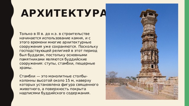 архитектура Только в III в. до н.э. в строительстве начинается использование камня, и с этого времени многие архитектурные сооружения уже сохраняются. Поскольку господствующей религией в этот период был буддизм, постольку основными памятниками являются буддийские сооружения: ступы, стамбхи, пещерные храмы. Стамбхи — это монолитные столбы-колонны высотой около 15 м, наверху которых установлена фигура священного животного, а поверхность покрыта надписями буддийского содержания. 