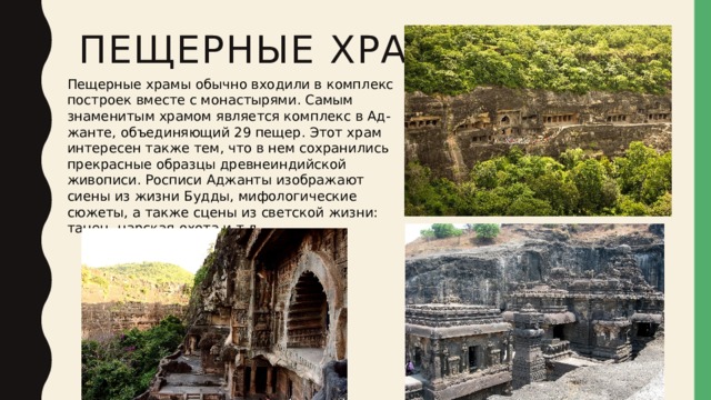 Пещерные храмы Пещерные храмы обычно входили в комплекс построек вместе с монастырями. Самым знаменитым храмом является комплекс в Ад- жанте, объединяющий 29 пещер. Этот храм интересен также тем, что в нем сохранились прекрасные образцы древнеиндийской живописи. Росписи Аджанты изображают сиены из жизни Будды, мифологические сюжеты, а также сцены из светской жизни: танец, царская охота и т.д. 