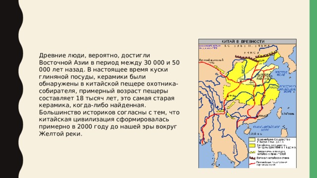 Древние люди, вероятно, достигли Восточной Азии в период между 30 000 и 50 000 лет назад. В настоящее время куски глиняной посуды, керамики были обнаружены в китайской пещере охотника-собирателя, примерный возраст пещеры составляет 18 тысяч лет, это самая старая керамика, когда-либо найденная. Большинство историков согласны с тем, что китайская цивилизация сформировалась примерно в 2000 году до нашей эры вокруг Желтой реки.  
