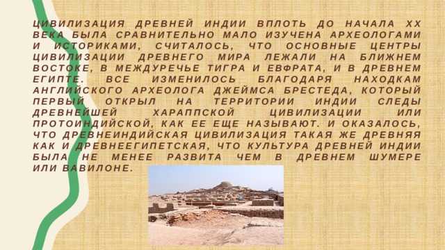 Цивилизация древней Индии вплоть до начала ХХ века была сравнительно мало изучена археологами и историками, считалось, что основные центры цивилизации древнего мира лежали на ближнем Востоке, в междуречье Тигра и Евфрата, и в древнем Египте. Все изменилось благодаря находкам английского археолога Джеймса Брестеда, который первый открыл на территории Индии следы древнейшей Хараппской цивилизации или протоиндийской, как ее еще называют. И оказалось, что древнеиндийская цивилизация такая же древняя как и древнеегипетская, что культура древней Индии была не менее развита чем в древнем Шумере или Вавилоне. 