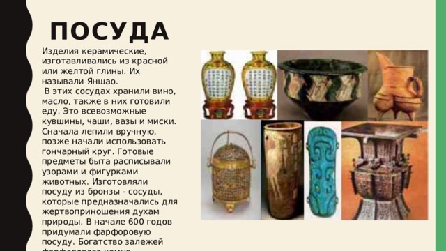 Посуда   Изделия керамические, изготавливались из красной или желтой глины. Их называли Яншао.  В этих сосудах хранили вино, масло, также в них готовили еду. Это всевозможные кувшины, чаши, вазы и миски. Сначала лепили вручную, позже начали использовать гончарный круг. Готовые предметы быта расписывали узорами и фигурками животных. Изготовляли посуду из бронзы - сосуды, которые предназначались для жертвоприношения духам природы. В начале 600 годов придумали фарфоровую посуду. Богатство залежей фарфорового камня способствовало развитию ремесла. Это были первые в мире изделия из фарфора.   