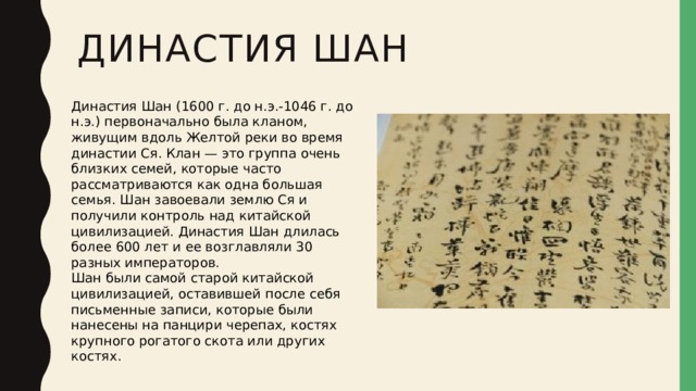 Династия Шан Династия Шан (1600 г. до н.э.-1046 г. до н.э.) первоначально была кланом, живущим вдоль Желтой реки во время династии Ся. Клан — это группа очень близких семей, которые часто рассматриваются как одна большая семья. Шан завоевали землю Ся и получили контроль над китайской цивилизацией. Династия Шан длилась более 600 лет и ее возглавляли 30 разных императоров. Шан были самой старой китайской цивилизацией, оставившей после себя письменные записи, которые были нанесены на панцири черепах, костях крупного рогатого скота или других костях. 