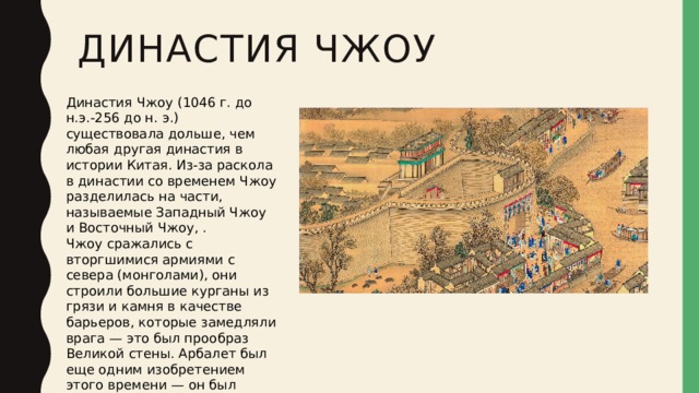 Династия Чжоу   Династия Чжоу (1046 г. до н.э.-256 до н. э.) существовала дольше, чем любая другая династия в истории Китая. Из-за раскола в династии со временем Чжоу разделилась на части, называемые Западный Чжоу и Восточный Чжоу, . Чжоу сражались с вторгшимися армиями с севера (монголами), они строили большие курганы из грязи и камня в качестве барьеров, которые замедляли врага — это был прообраз Великой стены. Арбалет был еще одним изобретением этого времени — он был чрезвычайно эффективен. 