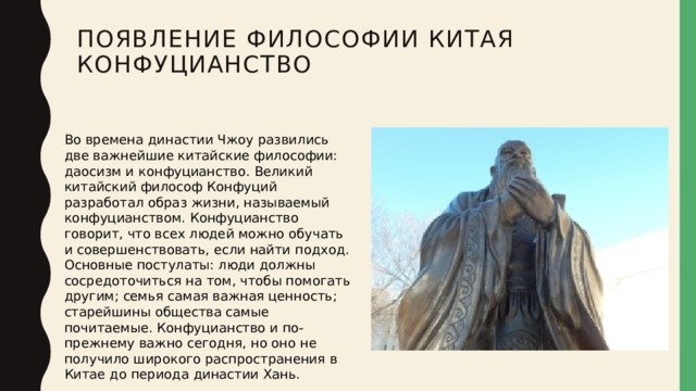 Появление философии Китая  конфуцианство   Во времена династии Чжоу развились две важнейшие китайские философии: даосизм и конфуцианство. Великий китайский философ Конфуций разработал образ жизни, называемый конфуцианством. Конфуцианство говорит, что всех людей можно обучать и совершенствовать, если найти подход. Основные постулаты: люди должны сосредоточиться на том, чтобы помогать другим; семья самая важная ценность; старейшины общества самые почитаемые. Конфуцианство и по-прежнему важно сегодня, но оно не получило широкого распространения в Китае до периода династии Хань. 
