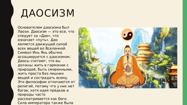 Даосизм Основателем даосизма был Лаози. Даосизм — это все, что следует за «Дао», что означает «путь». Дао является движущей силой всех вещей во Вселенной. Символ Инь Янь обычно ассоциируется с даосизмом. Даосы считают, что вы должны жить в гармонии с природой, быть смиренными, жить просто без лишних вещей и сострадать всему. Эти философии отличаются от религий, потому что у них нет богов, хотя идея предков и природы часто рассматривается как боги. Сила императора также была связана с религиозными убеждениями.  