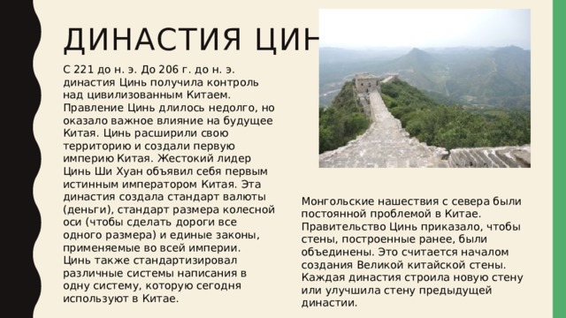 Династия Цинь   С 221 до н. э. До 206 г. до н. э. династия Цинь получила контроль над цивилизованным Китаем. Правление Цинь длилось недолго, но оказало важное влияние на будущее Китая. Цинь расширили свою территорию и создали первую империю Китая. Жестокий лидер Цинь Ши Хуан объявил себя первым истинным императором Китая. Эта династия создала стандарт валюты (деньги), стандарт размера колесной оси (чтобы сделать дороги все одного размера) и единые законы, применяемые во всей империи. Цинь также стандартизировал различные системы написания в одну систему, которую сегодня используют в Китае. Монгольские нашествия с севера были постоянной проблемой в Китае. Правительство Цинь приказало, чтобы стены, построенные ранее, были объединены. Это считается началом создания Великой китайской стены. Каждая династия строила новую стену или улучшила стену предыдущей династии. 