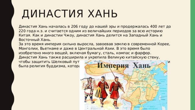Династия Хань   Династия Хань началась в 206 году до нашей эры и продержалась 400 лет до 220 года н.э. и считается одним из величайших периодов за всю историю Китая. Как и династии Чжоу, династия Хань делится на Западный Хань и Восточный Хань. За это время империя сильно выросла, завоевав землю в современной Корее, Монголии, Вьетнаме и даже в Центральной Азии. В это время было изобретено много вещей, включая бумагу, сталь, компас и фарфор. Династия Хань также расширила и укрепила Великую китайскую стену, чтобы защитить Шелковый путь. Другим важным продуктом Шелкового пути была религия буддизма, которая дошла до Китая в этот период. 