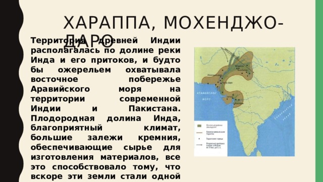 ХАРАППА, Мохенджо-даро Территория древней Индии располагалась по долине реки Инда и его притоков, и будто бы ожерельем охватывала восточное побережье Аравийского моря на территории современной Индии и Пакистана.  Плодородная долина Инда, благоприятный климат, большие залежи кремния, обеспечивающие сырье для изготовления материалов, все это способствовало тому, что вскоре эти земли стали одной из первых колыбелей древнейшей цивилизации человечества . 