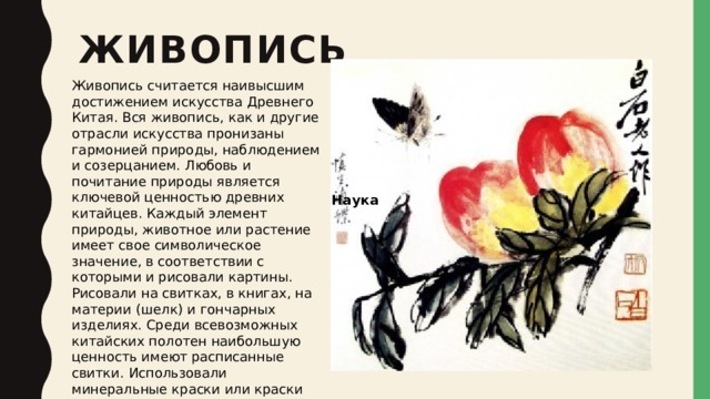 Живопись   Живопись считается наивысшим достижением искусства Древнего Китая. Вся живопись, как и другие отрасли искусства пронизаны гармонией природы, наблюдением и созерцанием. Любовь и почитание природы является ключевой ценностью древних китайцев. Каждый элемент природы, животное или растение имеет свое символическое значение, в соответствии с которыми и рисовали картины. Рисовали на свитках, в книгах, на материи (шелк) и гончарных изделиях. Среди всевозможных китайских полотен наибольшую ценность имеют расписанные свитки. Использовали минеральные краски или краски растительного происхождения.     Наука 