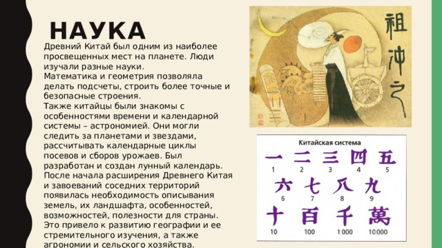 Наука   Древний Китай был одним из наиболее просвещенных мест на планете. Люди изучали разные науки. Математика и геометрия позволяла делать подсчеты, строить более точные и безопасные строения. Также китайцы были знакомы с особенностями времени и календарной системы – астрономией. Они могли следить за планетами и звездами, рассчитывать календарные циклы посевов и сборов урожаев. Был разработан и создан лунный календарь.  После начала расширения Древнего Китая и завоеваний соседних территорий появилась необходимость описывания земель, их ландшафта, особенностей, возможностей, полезности для страны. Это привело к развитию географии и ее стремительного изучения, а также агрономии и сельского хозяйства. 