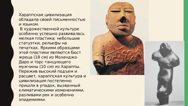 Хараппская цивилизация обладала своей письменностью и языком.  В художественной культуре особенно успешно развивалась мелкая пластика: небольшие статуэтки, рельефы на печатках. Яркими образцами этой пластики являются бюст жреца (18 см) из Мохенджо-Даро и торс танцующего мужчины (10 см) из Хараппы. Пережив высокий подъем и расцвет, хараппская культура и цивилизация постепенно пришли в упадок, вызванный климатическими изменениями, разливами рек и особенно эпидемиями. 