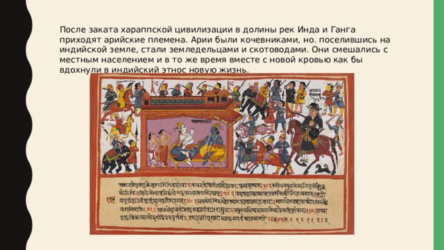 После заката хараппской цивилизации в долины рек Инда и Ганга приходят арийские племена. Арии были кочевниками, но. поселившись на индийской земле, стали земледельцами и скотоводами. Они смешались с местным населением и в то же время вместе с новой кровью как бы вдохнули в индийский этнос новую жизнь. 