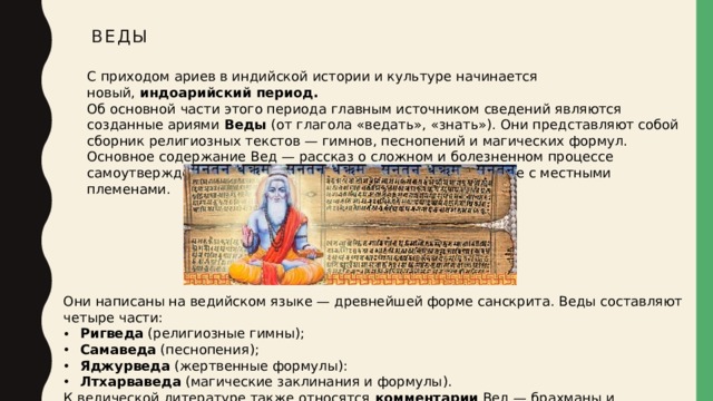 Веды С приходом ариев в индийской истории и культуре начинается новый,  индоарийский период.   Об основной части этого периода главным источником сведений являются созданные ариями  Веды  (от глагола «ведать», «знать»). Они представляют собой сборник религиозных текстов — гимнов, песнопений и магических формул. Основное содержание Вед — рассказ о сложном и болезненном процессе самоутверждения ариев на новом месте жития, об их борьбе с местными племенами. Они написаны на ведийском языке — древнейшей форме санскрита. Веды составляют четыре части: Ригведа  (религиозные гимны); Самаведа  (песнопения); Яджурведа  (жертвенные формулы): Лтхарваведа  (магические заклинания и формулы). К ведической литературе также относятся  комментарии  Вед — брахманы и упанишады. 