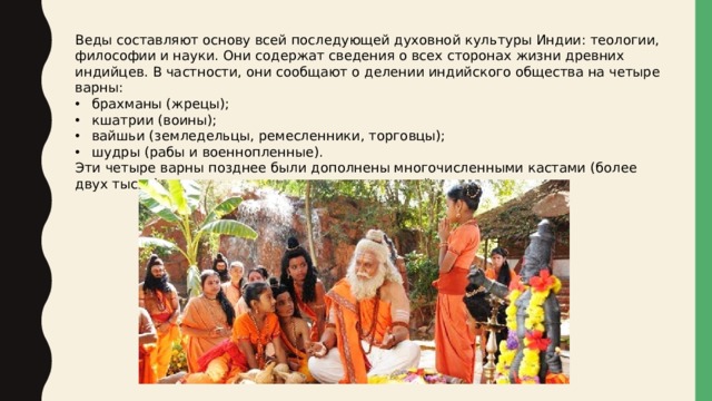 Веды составляют основу всей последующей духовной культуры Индии: теологии, философии и науки. Они содержат сведения о всех сторонах жизни древних индийцев. В частности, они сообщают о делении индийского общества на четыре варны: брахманы (жрецы); кшатрии (воины); вайшьи (земледельцы, ремесленники, торговцы); шудры (рабы и военнопленные). Эти четыре варны позднее были дополнены многочисленными кастами (более двух тысяч), которые сохранились до наших дней 