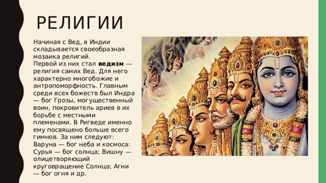религии Начиная с Вед, в Индии складывается своеобразная мозаика религий. Первой из них стал  ведизм  — религия самих Вед. Для него характерно многобожие и антропоморфность. Главным среди всех божеств был Индра — бог Грозы, могущественный воин, покровитель ариев в их борьбе с местными племенами. В Ригведе именно ему посвящено больше всего гимнов. За ним следуют: Варуна — бог неба и космоса: Сурья — бог солнца; Вишну — олицетворяющий круговращение Солнца; Агни — бог огня и др. 