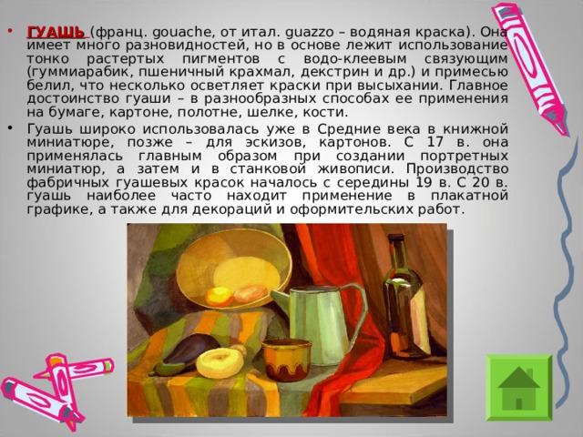ГУАШЬ  (франц. gouache, от итал. guazzo – водяная краска). Она имеет много разновидностей, но в основе лежит использование тонко растертых пигментов с водо-клеевым связующим (гуммиарабик, пшеничный крахмал, декстрин и др.) и примесью белил, что несколько осветляет краски при высыхании. Главное достоинство гуаши – в разнообразных способах ее применения на бумаге, картоне, полотне, шелке, кости. Гуашь широко использовалась уже в Средние века в книжной миниатюре, позже – для эскизов, картонов. С 17 в. она применялась главным образом при создании портретных миниатюр, а затем и в станковой живописи. Производство фабричных гуашевых красок началось с середины 19 в. С 20 в. гуашь наиболее часто находит применение в плакатной графике, а также для декораций и оформительских работ. 