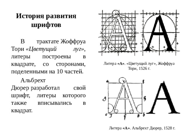 История развития шрифтов В трактате Жоффруа Тори  «Цветущий луг» , литеры построены в квадрате, со сторонами, поделенными на 10 частей. Альбрехт Дюрер разработал свой шрифт, литеры которого также вписывались в квадрат. Литера  «А» . «Цветущий луг», Жоффруа Тори, 1526 г. Литера  «А» . Альбрехт Дюрер, 1528 г. 