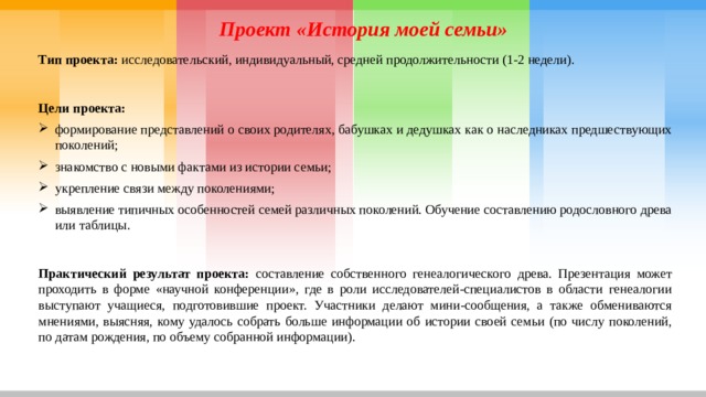 Проект «История моей семьи» Тип проекта: исследовательский, индивидуальный, средней продолжительности (1-2 недели). Цели проекта:  формирование представлений о своих родителях, бабушках и дедушках как о наследниках предшествующих поколений; знакомство с новыми фактами из истории семьи; укрепление связи между поколениями; выявление типичных особенностей семей различных поколений. Обучение составлению родословного древа или таблицы. Практический результат проекта: составление собственного генеалогического древа. Презентация может проходить в форме «научной конференции», где в роли исследователей-специалистов в области генеалогии выступают учащиеся, подготовившие проект. Участники делают мини-сообщения, а также обмениваются мнениями, выясняя, кому удалось собрать больше информации об истории своей семьи (по числу поколений, по датам рождения, по объему собранной информации). 