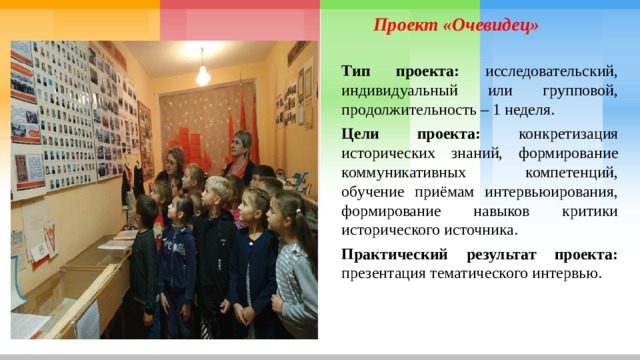 Проект «Очевидец» Тип проекта: исследовательский, индивидуальный или групповой, продолжительность – 1 неделя. Цели проекта: конкретизация исторических знаний, формирование коммуникативных компетенций, обучение приёмам интервьюирования, формирование навыков критики исторического источника. Практический результат проекта: презентация тематического интервью. 