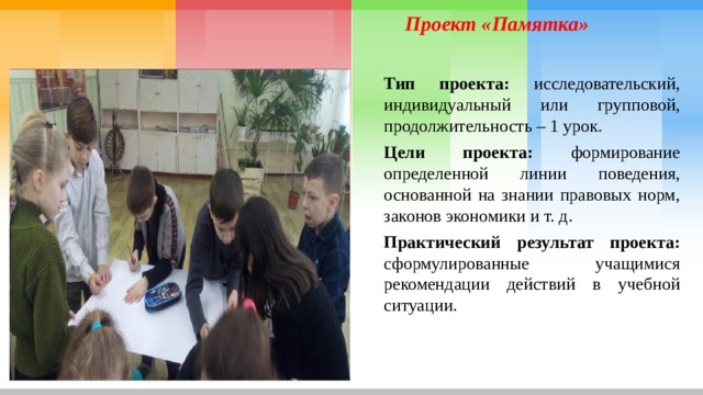 Проект «Памятка» Тип проекта: исследовательский, индивидуальный или групповой, продолжительность – 1 урок. Цели проекта: формирование определенной линии поведения, основанной на знании правовых норм, законов экономики и т. д. Практический результат проекта: сформулированные учащимися рекомендации действий в учебной ситуации. 