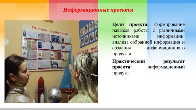 Информационные проекты Цели проекта: формирование навыков работы с различными источниками информации, анализа собранной информации и создания информационного продукта. Практический результат проекта: информационный продукт. 