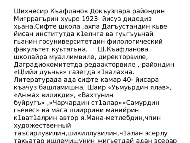 Шихнесир Къафланов Докъузпара райондин Мигррагърин хуьре 1923- йисуз дидедиз хьана.Сифте школа ,ахпа Дагъустандин кьве йисан институтда к1елнга ва гуьгъуьнай гьанин госуниверситетдин филологический факультет куьтягьна. Ш.Къафланова школайра муаллимвиле, директорвиле, Даградиокомитетда редаакторвиле , райондин «Ц!ийи дуьнья» газетда к1валахна. Литературада ада сифте камар 40- йисара къачуз башламишна. Шаир «Уьмуьрдин ялав», «Анжах виликди», «Вахтунин буйругъ» ,»Чарчардин ст1алар»»Самурдин гьевес» ва маса шииррини манийрин к1ват1алрин автор я.Мана-метлебдин,чпин художественный таъсирлувилин,шикиллувилин,ч1алан эсерлу такьатар ишлемишунин жигьетдай адан эсерар девлетлубур, назикбур,к1елиз ашкъи кутадайбур я. 