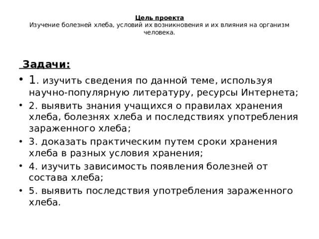  Цель проекта  Изучение болезней хлеба, условий их возникновения и их влияния на организм человека.    Задачи: 1 . изучить сведения по данной теме, используя научно-популярную литературу, ресурсы Интернета; 2. выявить знания учащихся о правилах хранения хлеба, болезнях хлеба и последствиях употребления зараженного хлеба; 3. доказать практическим путем сроки хранения хлеба в разных условия хранения; 4. изучить зависимость появления болезней от состава хлеба; 5. выявить последствия употребления зараженного хлеба. 