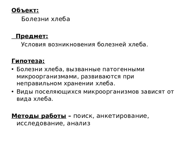 Объект:  Болезни хлеба    Предмет:  Условия возникновения болезней хлеба.   Гипотеза: Болезни хлеба, вызванные патогенными микроорганизмами, развиваются при неправильном хранении хлеба. Виды поселяющихся микроорганизмов зависят от вида хлеба.   Методы работы – поиск, анкетирование, исследование, анализ 