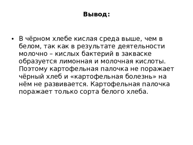 Вывод:   В чёрном хлебе кислая среда выше, чем в белом, так как в результате деятельности молочно – кислых бактерий в закваске образуется лимонная и молочная кислоты. Поэтому картофельная палочка не поражает чёрный хлеб и «картофельная болезнь» на нём не развивается. Картофельная палочка поражает только сорта белого хлеба. 