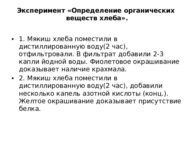Эксперимент «Определение органических веществ хлеба».   1. Мякиш хлеба поместили в дистиллированную воду(2 час), отфильтровали. В фильтрат добавили 2-3 капли йодной воды. Фиолетовое окрашивание доказывает наличие крахмала. 2. Мякиш хлеба поместили в дистиллированную воду(2 час), добавили несколько капель азотной кислоты (конц.). Желтое окрашивание доказывает присутствие белка.   