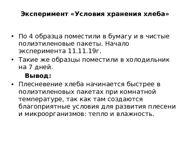Эксперимент «Условия хранения хлеба»     По 4 образца поместили в бумагу и в чистые полиэтиленовые пакеты. Начало эксперимента 11.11.19г. Такие же образцы поместили в холодильник на 7 дней.  Вывод: Плесневение хлеба начинается быстрее в полиэтиленовых пакетах при комнатной температуре, так как там создаются благоприятные условия для развития плесени и микроорганизмов: тепло и влажность. 