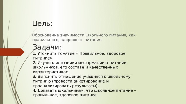 Цель: Обоснование значимости школьного питания, как правильного, здорового  питания.  Задачи: 1. Уточнить понятие « Правильное, здоровое питание» 2. Изучить источники информации о питании школьников, его составе и качественных характеристиках. 3. Выяснить отношение учащихся к школьному питанию (провести анкетирование и проанализировать результаты). 4. Доказать школьникам, что школьное питание – правильное, здоровое питание.   