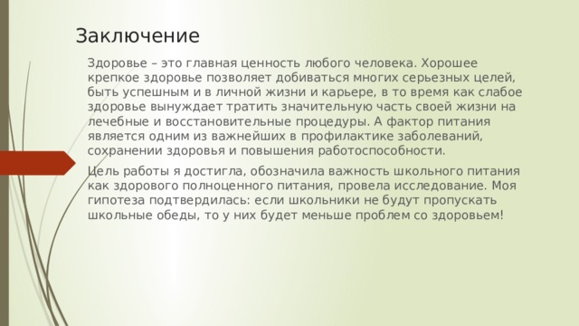 Заключение Здоровье – это главная ценность любого человека. Хорошее крепкое здоровье позволяет добиваться многих серьезных целей, быть успешным и в личной жизни и карьере, в то время как слабое здоровье вынуждает тратить значительную часть своей жизни на лечебные и восстановительные процедуры. А фактор питания является одним из важнейших в профилактике заболеваний, сохранении здоровья и повышения работоспособности. Цель работы я достигла, обозначила важность школьного питания как здорового полноценного питания, провела исследование. Моя гипотеза подтвердилась: если школьники не будут пропускать школьные обеды, то у них будет меньше проблем со здоровьем!   