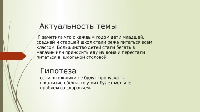 Актуальность темы  Я заметила что с каждым годом дети младшей, средней и старшей школ стали реже питаться всем классом. Большинство детей стали бегать в магазин или приносить еду из дома и перестали питаться в школьной столовой. Гипотеза  если школьники не будут пропускать школьные обеды, то у них будет меньше проблем со здоровьем.   