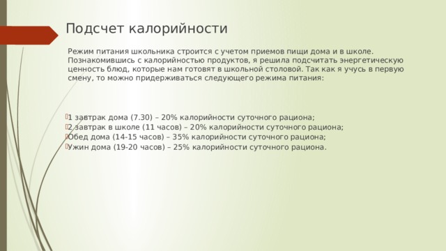 Подсчет калорийности  Режим питания школьника строится с учетом приемов пищи дома и в школе. Познакомившись с калорийностью продуктов, я решила подсчитать энергетическую ценность блюд, которые нам готовят в школьной столовой. Так как я учусь в первую смену, то можно придерживаться следующего режима питания: 1 завтрак дома (7.30) – 20% калорийности суточного рациона; 2 завтрак в школе (11 часов) – 20% калорийности суточного рациона; Обед дома (14-15 часов) – 35% калорийности суточного рациона; Ужин дома (19-20 часов) – 25% калорийности суточного рациона. 